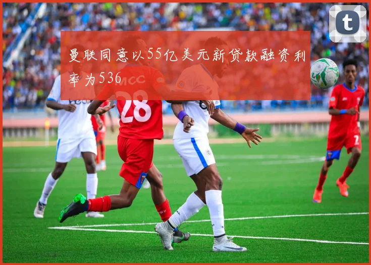 曼联同意以55亿美元新贷款融资利率为536