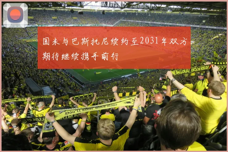 国米与巴斯托尼续约至2031年双方期待继续携手前行