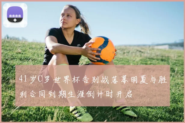 41岁C罗世界杯告别战落幕明夏与胜利合同到期生涯倒计时开启