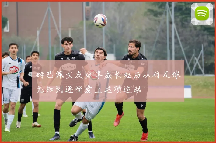 姆巴佩女友分享成长经历从对足球无知到逐渐爱上这项运动