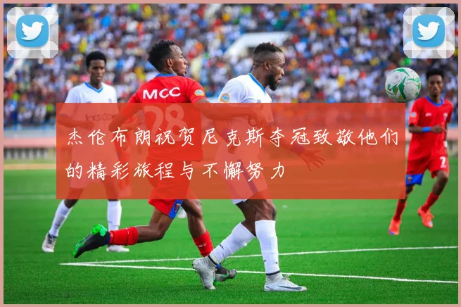 杰伦布朗祝贺尼克斯夺冠致敬他们的精彩旅程与不懈努力