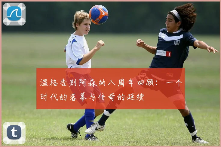 温格告别阿森纳八周年回顾：一个时代的落幕与传奇的延续