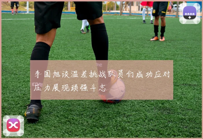李国旭谈温差挑战队员们成功应对压力展现顽强斗志