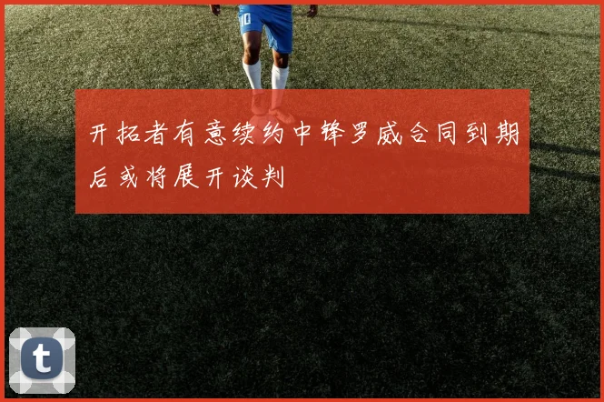 开拓者有意续约中锋罗威合同到期后或将展开谈判