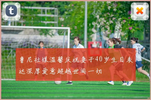 鲁尼社媒温馨庆祝妻子40岁生日表达深厚爱意超越世间一切