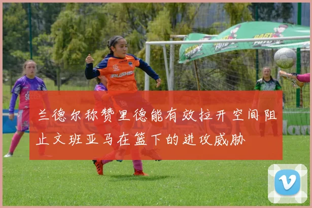 兰德尔称赞里德能有效拉开空间阻止文班亚马在篮下的进攻威胁