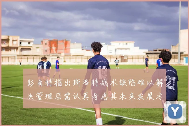 彭南特指出斯洛特战术缺陷难以解决管理层需认真考虑其未来发展方向