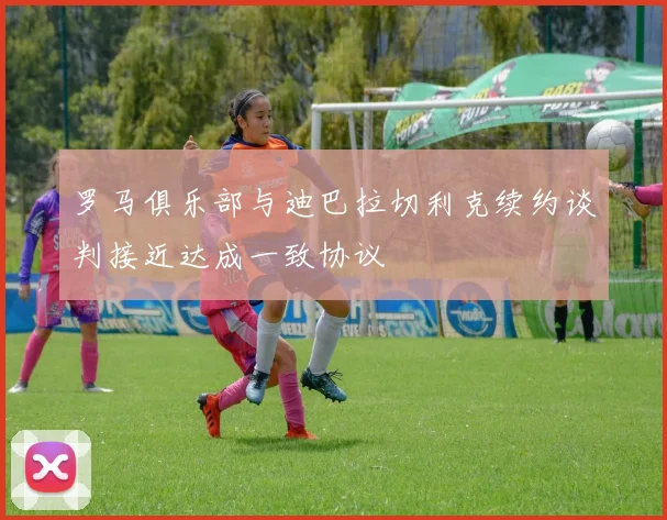 罗马俱乐部与迪巴拉切利克续约谈判接近达成一致协议