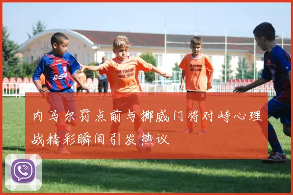 内马尔罚点前与挪威门将对峙心理战精彩瞬间引发热议