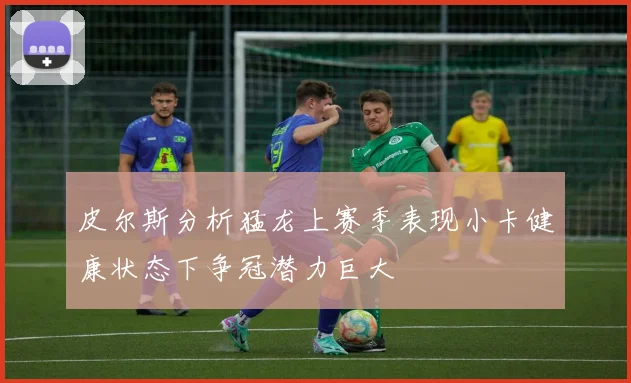 皮尔斯分析猛龙上赛季表现小卡健康状态下争冠潜力巨大
