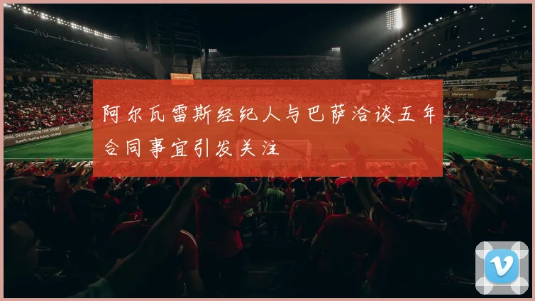 阿尔瓦雷斯经纪人与巴萨洽谈五年合同事宜引发关注