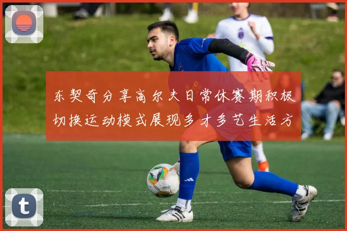 东契奇分享高尔夫日常休赛期积极切换运动模式展现多才多艺生活方式