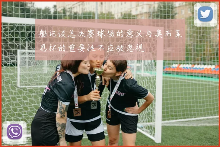 船记谈总决赛球场的意义与奥布莱恩杯的重要性不应被忽视
