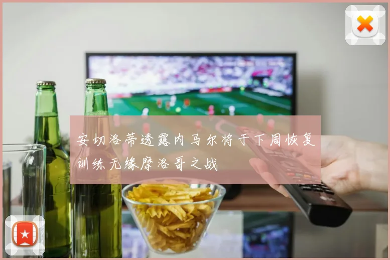 安切洛蒂透露内马尔将于下周恢复训练无缘摩洛哥之战