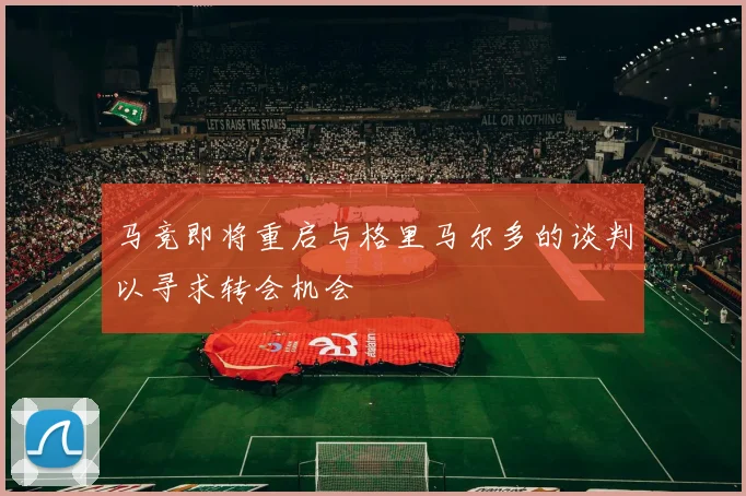 马竞即将重启与格里马尔多的谈判以寻求转会机会