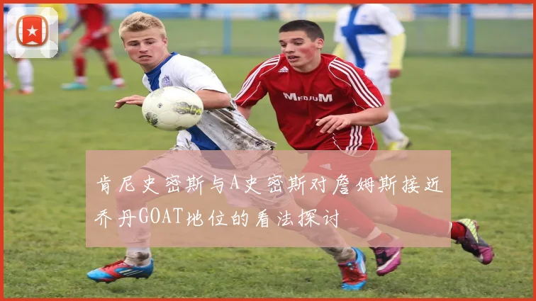 肯尼史密斯与A史密斯对詹姆斯接近乔丹GOAT地位的看法探讨