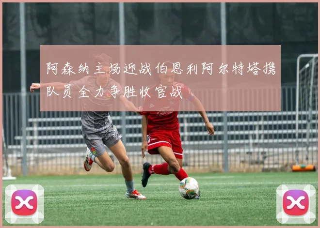 阿森纳主场迎战伯恩利阿尔特塔携队员全力争胜收官战