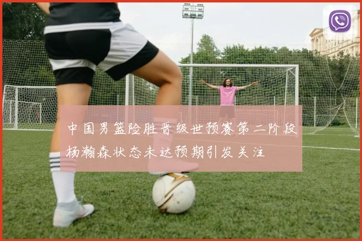 中国男篮险胜晋级世预赛第二阶段杨瀚森状态未达预期引发关注