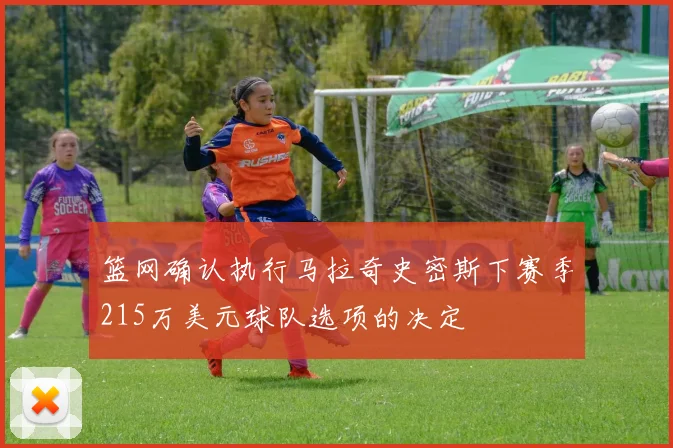 篮网确认执行马拉奇史密斯下赛季215万美元球队选项的决定