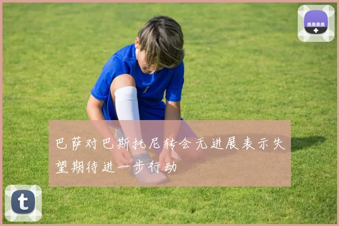 巴萨对巴斯托尼转会无进展表示失望期待进一步行动