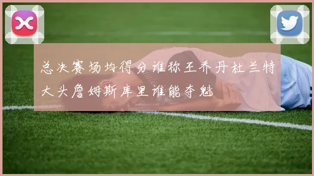 总决赛场均得分谁称王乔丹杜兰特大头詹姆斯库里谁能夺魁