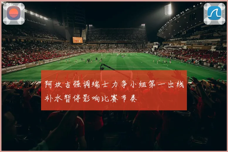 阿坎吉强调瑞士力争小组第一出线补水暂停影响比赛节奏