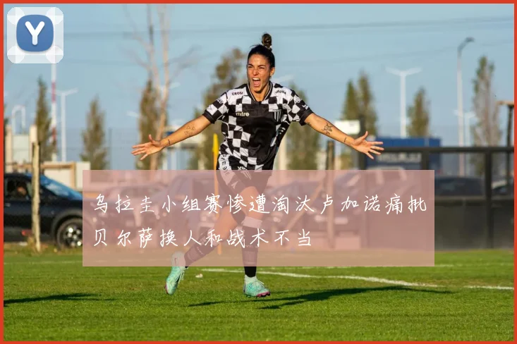 乌拉圭小组赛惨遭淘汰卢加诺痛批贝尔萨换人和战术不当