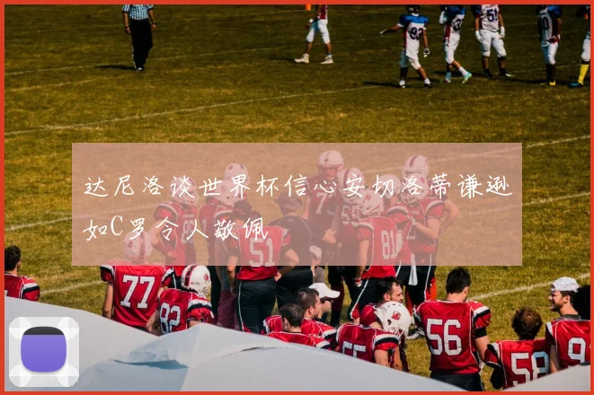 达尼洛谈世界杯信心安切洛蒂谦逊如C罗令人敬佩