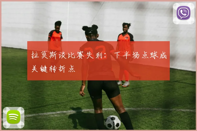 拉莫斯谈比赛失利：下半场点球成关键转折点