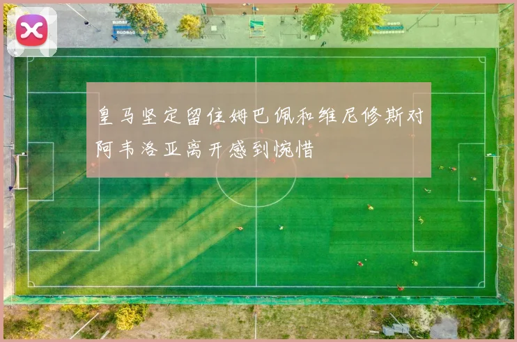 皇马坚定留住姆巴佩和维尼修斯对阿韦洛亚离开感到惋惜