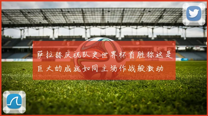 萨拉赫庆祝队史世界杯首胜称这是巨大的成就如同主场作战般激动