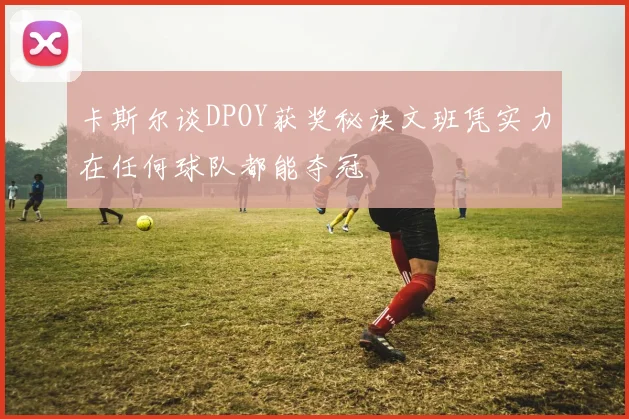 卡斯尔谈DPOY获奖秘诀文班凭实力在任何球队都能夺冠
