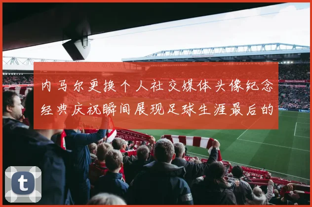 内马尔更换个人社交媒体头像纪念经典庆祝瞬间展现足球生涯最后的辉煌时刻